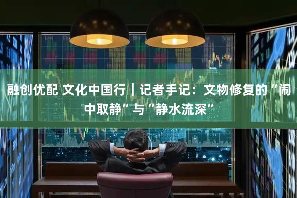 融创优配 文化中国行｜记者手记：文物修复的“闹中取静”与“静水流深”